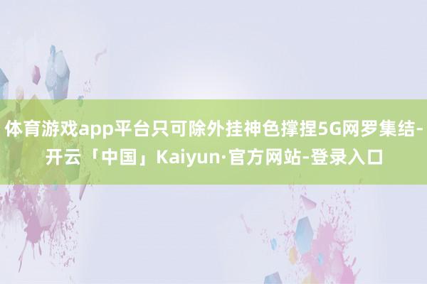 体育游戏app平台只可除外挂神色撑捏5G网罗集结-开云「中国」Kaiyun·官方网站-登录入口
