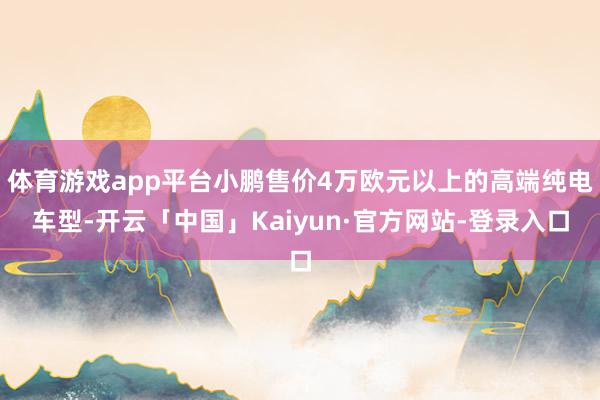 体育游戏app平台小鹏售价4万欧元以上的高端纯电车型-开云「中国」Kaiyun·官方网站-登录入口