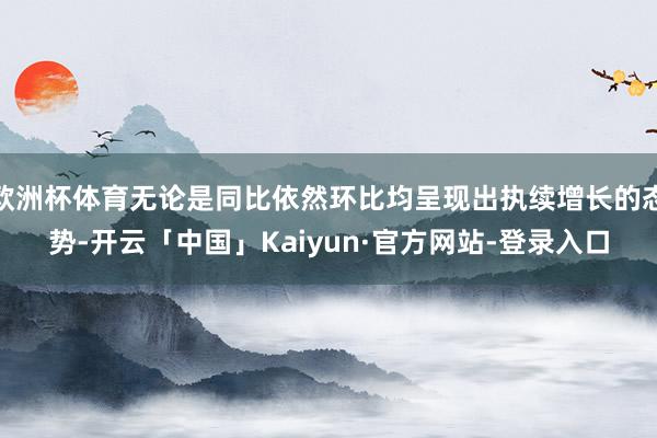 欧洲杯体育无论是同比依然环比均呈现出执续增长的态势-开云「中国」Kaiyun·官方网站-登录入口