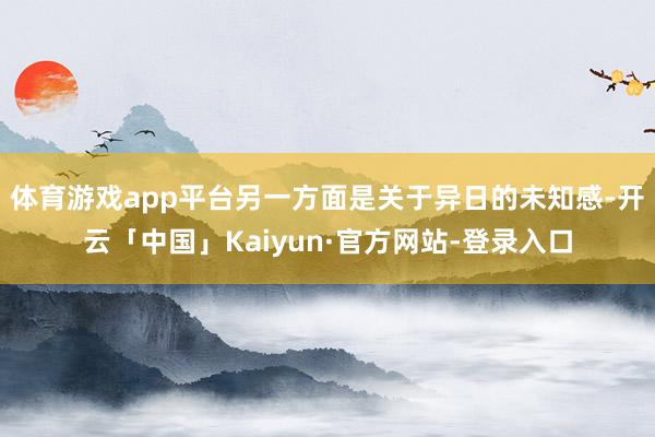 体育游戏app平台另一方面是关于异日的未知感-开云「中国」Kaiyun·官方网站-登录入口