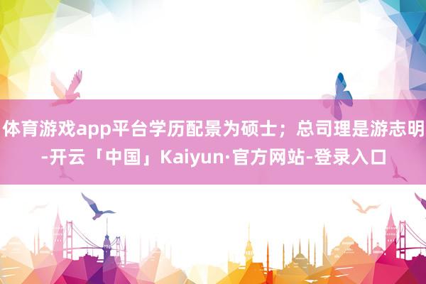 体育游戏app平台学历配景为硕士；总司理是游志明-开云「中国」Kaiyun·官方网站-登录入口