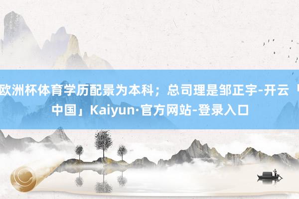 欧洲杯体育学历配景为本科；总司理是邹正宇-开云「中国」Kaiyun·官方网站-登录入口