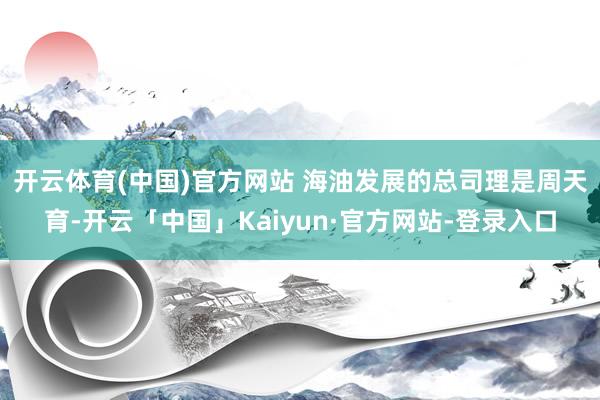 开云体育(中国)官方网站 　　海油发展的总司理是周天育-开云「中国」Kaiyun·官方网站-登录入口