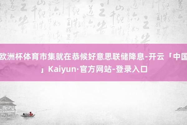 欧洲杯体育市集就在恭候好意思联储降息-开云「中国」Kaiyun·官方网站-登录入口