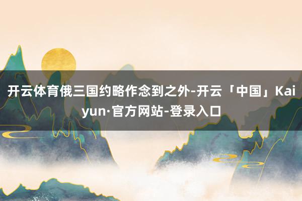 开云体育俄三国约略作念到之外-开云「中国」Kaiyun·官方网站-登录入口