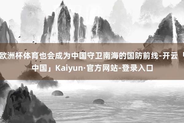 欧洲杯体育也会成为中国守卫南海的国防前线-开云「中国」Kaiyun·官方网站-登录入口