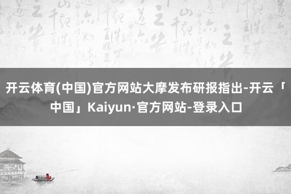 开云体育(中国)官方网站　　大摩发布研报指出-开云「中国」Kaiyun·官方网站-登录入口