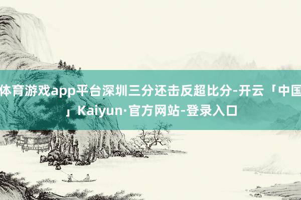 体育游戏app平台深圳三分还击反超比分-开云「中国」Kaiyun·官方网站-登录入口