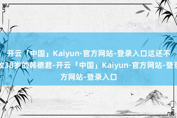 开云「中国」Kaiyun·官方网站-登录入口这还不算如故38岁的韩德君-开云「中国」Kaiyun·官方网站-登录入口