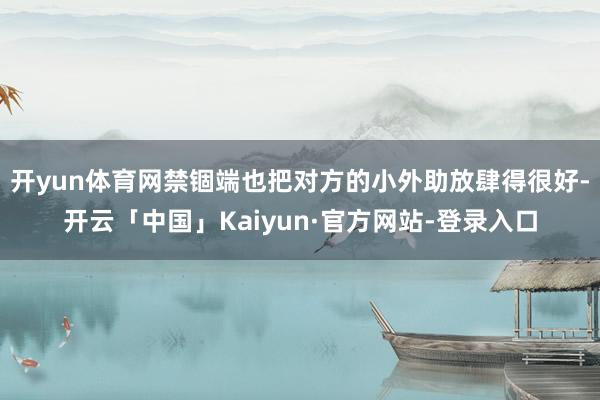 开yun体育网禁锢端也把对方的小外助放肆得很好-开云「中国」Kaiyun·官方网站-登录入口