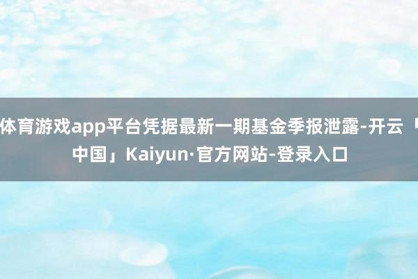 体育游戏app平台凭据最新一期基金季报泄露-开云「中国」Kaiyun·官方网站-登录入口