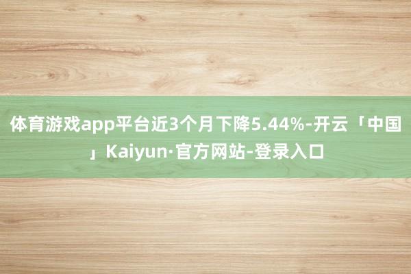 体育游戏app平台近3个月下降5.44%-开云「中国」Kaiyun·官方网站-登录入口