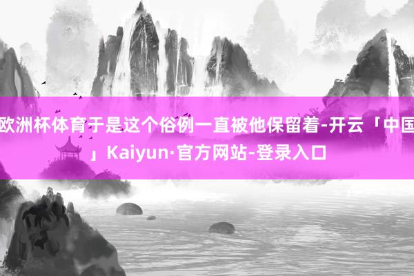 欧洲杯体育于是这个俗例一直被他保留着-开云「中国」Kaiyun·官方网站-登录入口