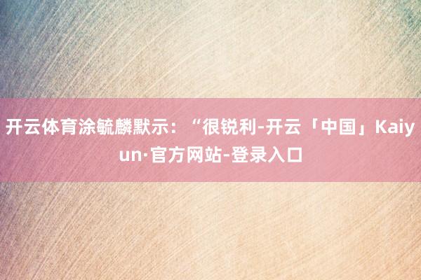 开云体育涂毓麟默示：“很锐利-开云「中国」Kaiyun·官方网站-登录入口