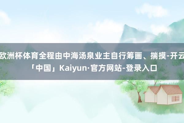 欧洲杯体育全程由中海汤泉业主自行筹画、揣摸-开云「中国」Kaiyun·官方网站-登录入口