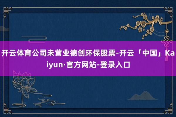 开云体育公司未营业德创环保股票-开云「中国」Kaiyun·官方网站-登录入口