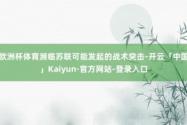 欧洲杯体育濒临苏联可能发起的战术突击-开云「中国」Kaiyun·官方网站-登录入口