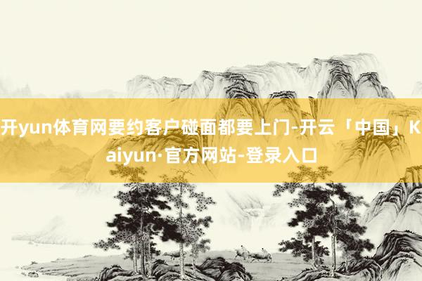 开yun体育网要约客户碰面都要上门-开云「中国」Kaiyun·官方网站-登录入口