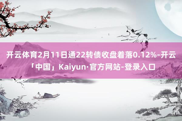 开云体育2月11日通22转债收盘着落0.12%-开云「中国」Kaiyun·官方网站-登录入口