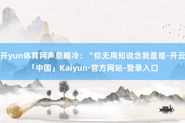 开yun体育网声息略冷：“你无用知说念我是谁-开云「中国」Kaiyun·官方网站-登录入口