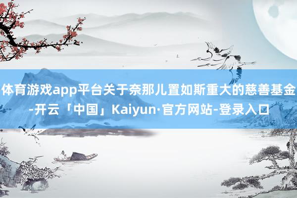体育游戏app平台关于奈那儿置如斯重大的慈善基金-开云「中国