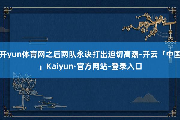 开yun体育网之后两队永诀打出迫切高潮-开云「中国」Kaiy