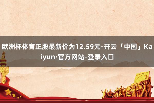 欧洲杯体育正股最新价为12.59元-开云「中国」Kaiyun