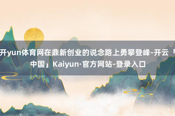 开yun体育网在鼎新创业的说念路上勇攀登峰-开云「中国」Ka