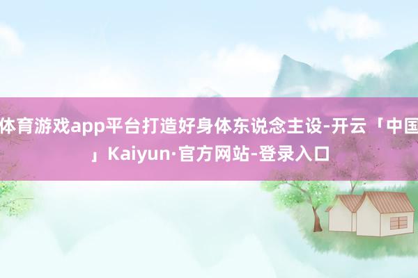 体育游戏app平台打造好身体东说念主设-开云「中国」Kaiy