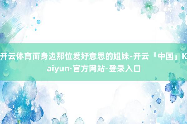 开云体育而身边那位爱好意思的姐妹-开云「中国」Kaiyun·