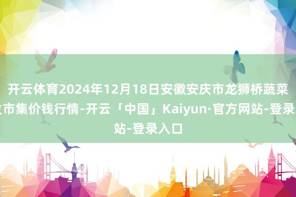 开云体育2024年12月18日安徽安庆市龙狮桥蔬菜批发市集价
