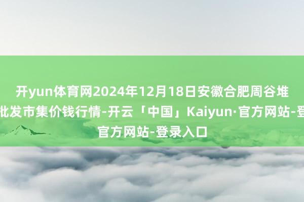 开yun体育网2024年12月18日安徽合肥周谷堆农产物批发市集价钱行情-开云「中国」Kaiyun·官方网站-登录入口