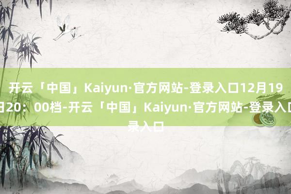 开云「中国」Kaiyun·官方网站-登录入口12月19日20