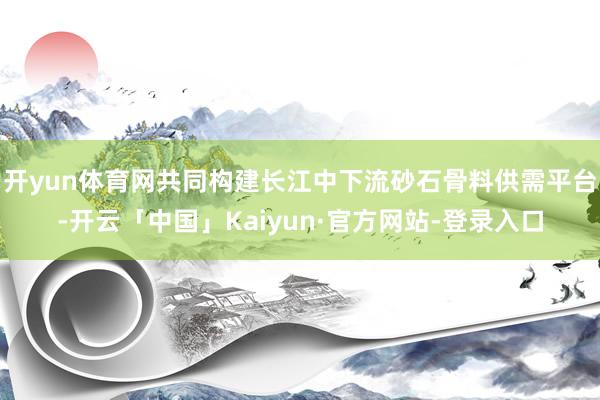 开yun体育网共同构建长江中下流砂石骨料供需平台-开云「中国