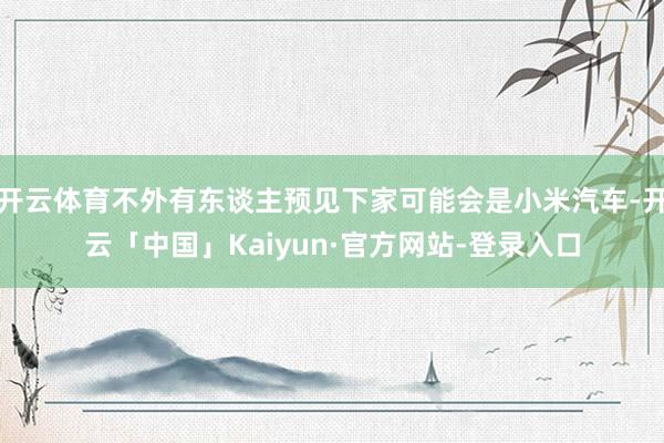 开云体育不外有东谈主预见下家可能会是小米汽车-开云「中国」Kaiyun·官方网站-登录入口