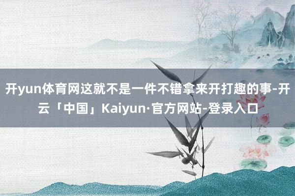 开yun体育网这就不是一件不错拿来开打趣的事-开云「中国」Kaiyun·官方网站-登录入口