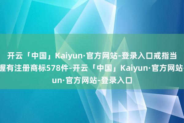 开云「中国」Kaiyun·官方网站-登录入口戒指当今公司共握有注册商标578件-开云「中国」Kaiyun·官方网站-登录入口