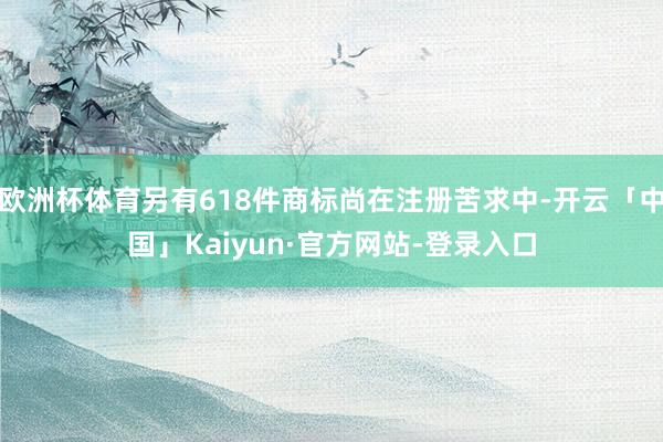 欧洲杯体育另有618件商标尚在注册苦求中-开云「中国」Kaiyun·官方网站-登录入口