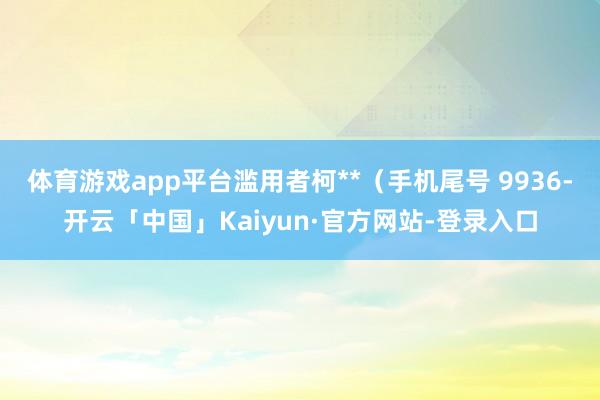 体育游戏app平台滥用者柯**（手机尾号 9936-开云「中