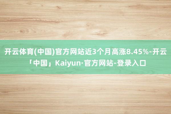 开云体育(中国)官方网站近3个月高涨8.45%-开云「中国」Kaiyun·官方网站-登录入口
