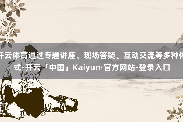 开云体育通过专题讲座、现场答疑、互动交流等多种体式-开云「中国」Kaiyun·官方网站-登录入口