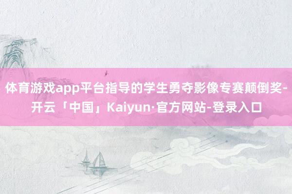 体育游戏app平台指导的学生勇夺影像专赛颠倒奖-开云「中国」Kaiyun·官方网站-登录入口