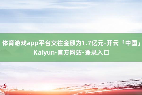 体育游戏app平台交往金额为1.7亿元-开云「中国」Kaiy