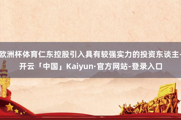 欧洲杯体育仁东控股引入具有较强实力的投资东谈主-开云「中国」Kaiyun·官方网站-登录入口