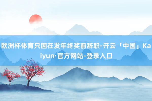 欧洲杯体育只因在发年终奖前辞职-开云「中国」Kaiyun·官