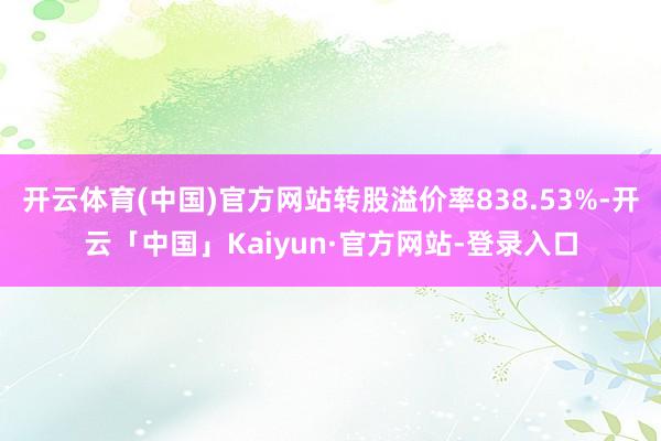 开云体育(中国)官方网站转股溢价率838.53%-开云「中国」Kaiyun·官方网站-登录入口