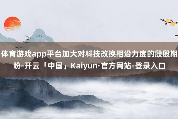 体育游戏app平台加大对科技改换相沿力度的殷殷期盼-开云「中