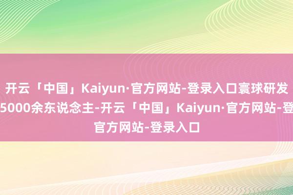 开云「中国」Kaiyun·官方网站-登录入口寰球研发团队达5