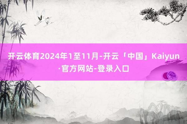 开云体育2024年1至11月-开云「中国」Kaiyun·官方网站-登录入口