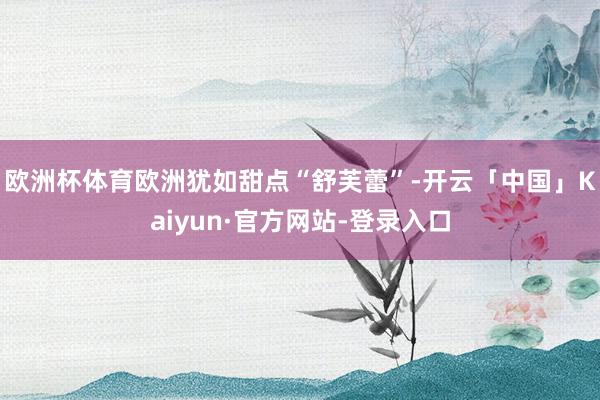 欧洲杯体育欧洲犹如甜点“舒芙蕾”-开云「中国」Kaiyun·官方网站-登录入口